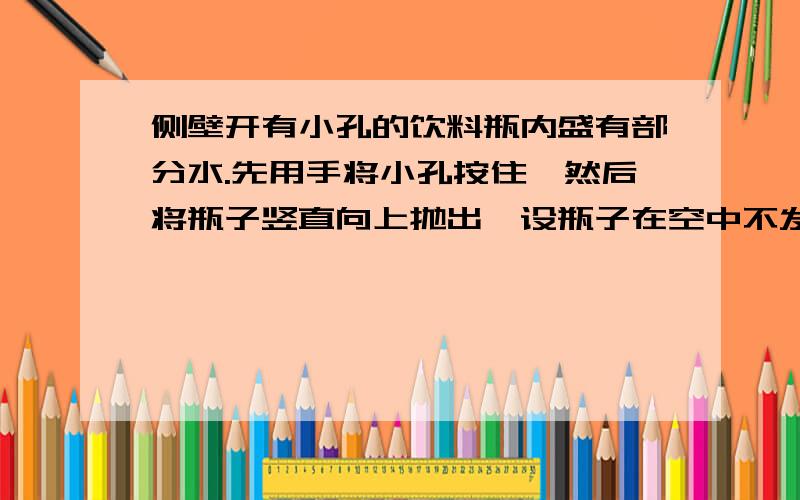 侧壁开有小孔的饮料瓶内盛有部分水.先用手将小孔按住,然后将瓶子竖直向上抛出,设瓶子在空中不发生翻转.下列说法正确的是（不计空气阻力）：A：只在上升过程中水不从小孔流出B：只在