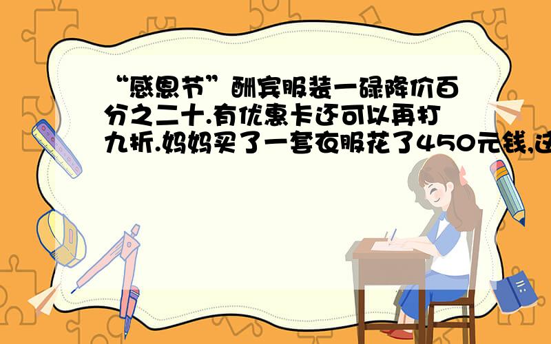 “感恩节”酬宾服装一碌降价百分之二十.有优惠卡还可以再打九折.妈妈买了一套衣服花了450元钱,这套...“感恩节”酬宾服装一碌降价百分之二十.有优惠卡还可以再打九折.妈妈买了一套衣