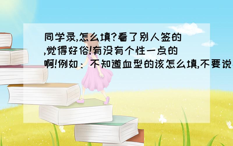 同学录,怎么填?看了别人签的,觉得好俗!有没有个性一点的啊!例如：不知道血型的该怎么填,不要说不填还有颜色,食物之类的．谁答的最好给你加分哦!