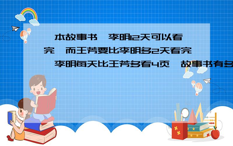 一本故事书,李明12天可以看完,而王芳要比李明多2天看完,李明每天比王芳多看4页,故事书有多少页列算式,说理由,