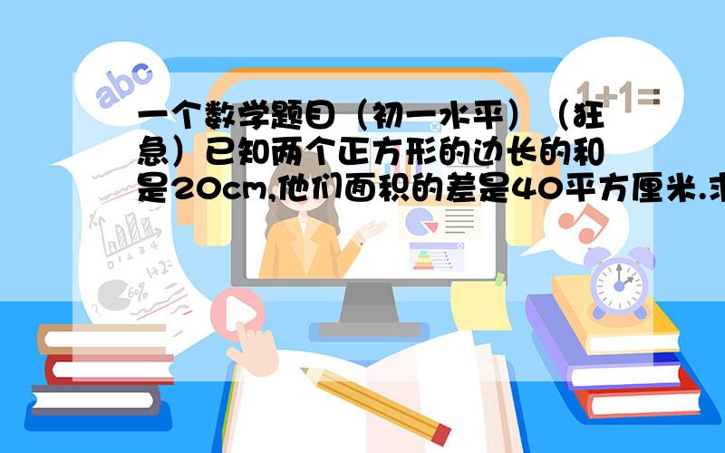 一个数学题目（初一水平）（狂急）已知两个正方形的边长的和是20cm,他们面积的差是40平方厘米.求着两个正方形的边长.要写清楚过程