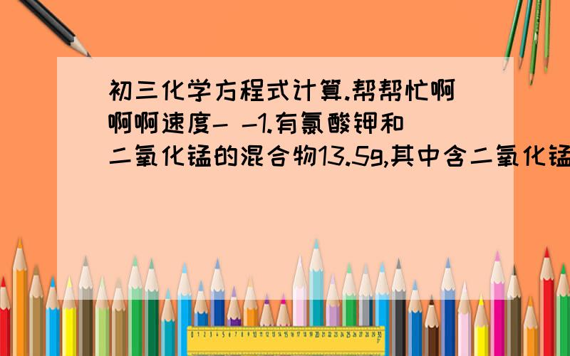 初三化学方程式计算.帮帮忙啊啊啊速度- -1.有氯酸钾和二氧化锰的混合物13.5g,其中含二氧化锰20%,加热后,剩余固体中含二氧化锰27%,求分解的氯酸钾占原混合物的质量分数?2.加热10g高锰酸钾制