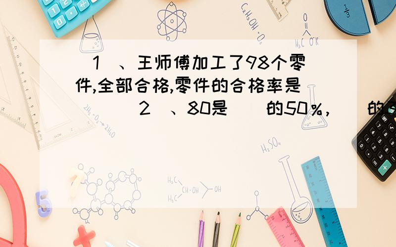 （1）、王师傅加工了98个零件,全部合格,零件的合格率是() （2）、80是（）的50％,（）的30％是90.（3）、甲数是4,乙数是5,甲数是乙数的（）％,乙数是甲数的（）％,甲数比乙数少（）％,乙数