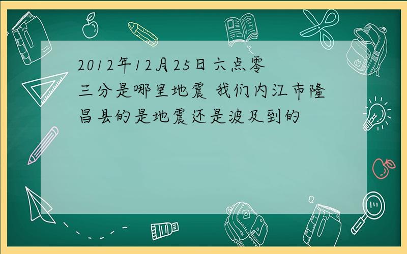 2012年12月25日六点零三分是哪里地震 我们内江市隆昌县的是地震还是波及到的