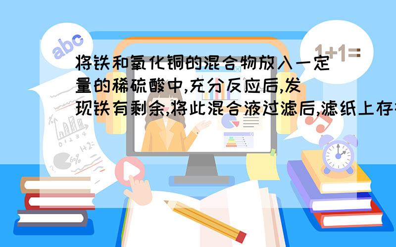 将铁和氧化铜的混合物放入一定量的稀硫酸中,充分反应后,发现铁有剩余,将此混合液过滤后,滤纸上存在的物质为（ ）会不会有氢氧化铜,如果没有为什么,请说明理由不是氢氧化铜是氢氧化铁