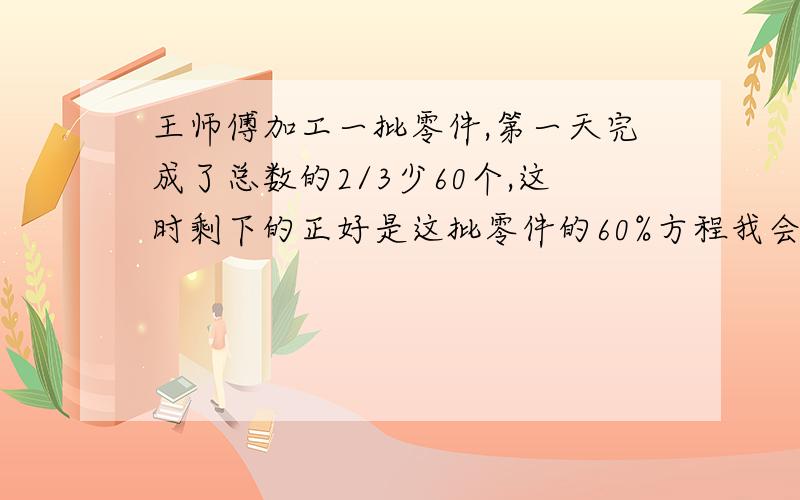 王师傅加工一批零件,第一天完成了总数的2/3少60个,这时剩下的正好是这批零件的60%方程我会列,