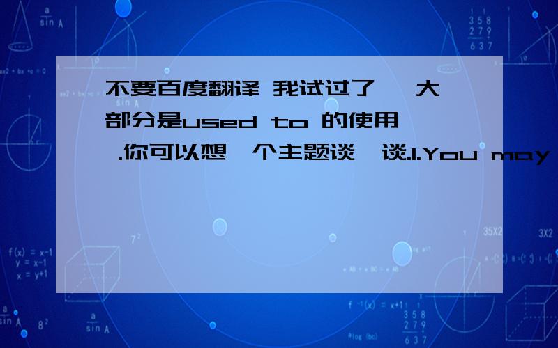 不要百度翻译 我试过了 ,大部分是used to 的使用 .你可以想一个主题谈一谈.1.You may tink of a topic to _ _.2.He used to( play the piano) 就括号内提问_ _ he _ to 3.I used to be really outgoing .(变为否定句)I _ _to be