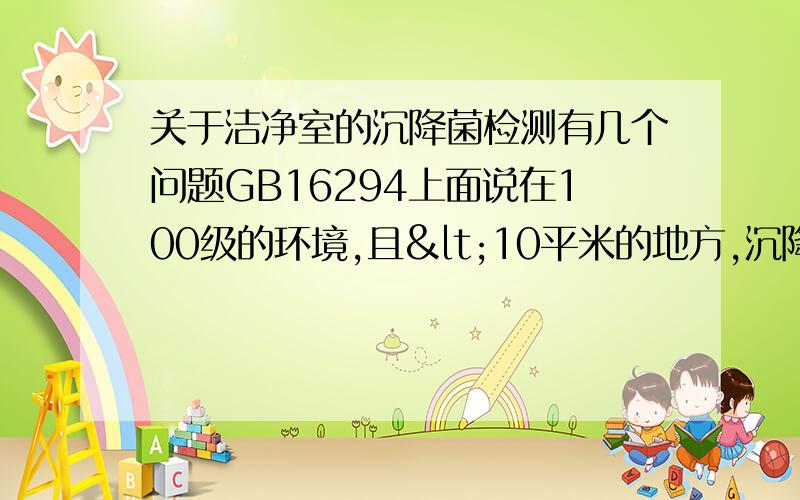 关于洁净室的沉降菌检测有几个问题GB16294上面说在100级的环境,且<10平米的地方,沉降菌检测最少采样点是2～3个,但是最少培养皿数要14个,我们的100级环境是超净台,超净台就那么点大的地方