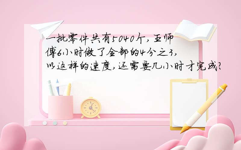 一批零件共有5040个,王师傅6小时做了全部的4分之3,以这样的速度,还需要几小时才完成?