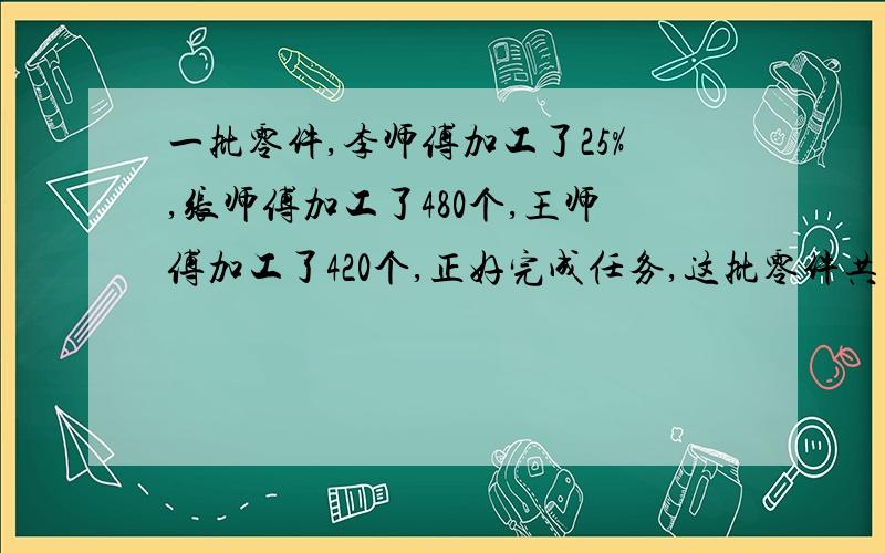 一批零件,李师傅加工了25%,张师傅加工了480个,王师傅加工了420个,正好完成任务,这批零件共有多少个?快,