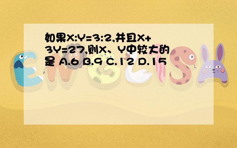 如果X:Y=3:2,并且X+3Y=27,则X、Y中较大的是 A.6 B.9 C.12 D.15