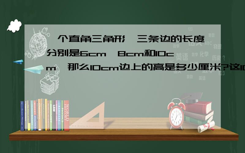 一个直角三角形,三条边的长度分别是6cm、8cm和10cm,那么10cm边上的高是多少厘米?这10cm边上的高是多少厘米?