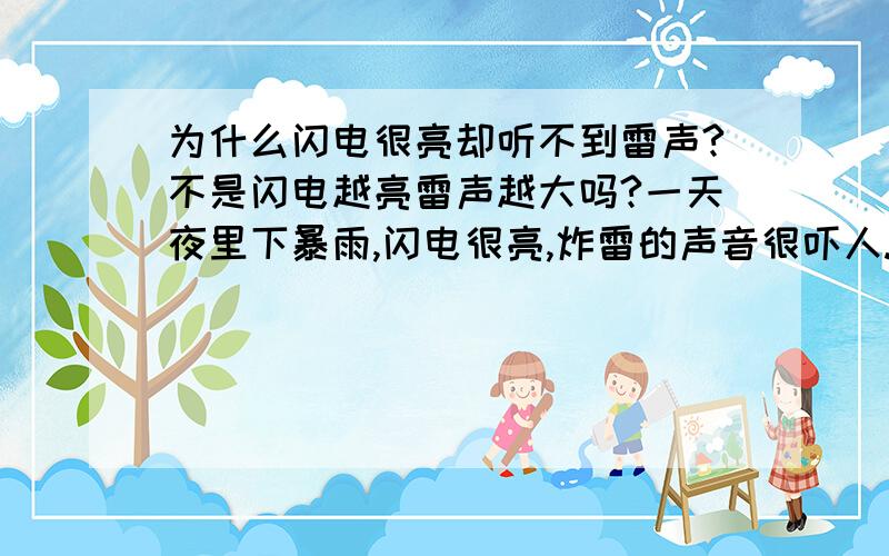 为什么闪电很亮却听不到雷声?不是闪电越亮雷声越大吗?一天夜里下暴雨,闪电很亮,炸雷的声音很吓人.可是过了几分钟后就只看见很亮很亮的闪电一个接一个,却听不到一点雷声了.然后又过了