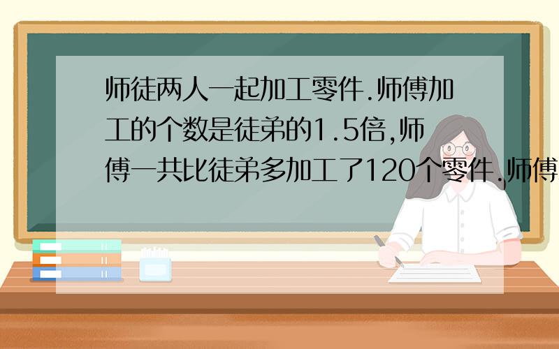 师徒两人一起加工零件.师傅加工的个数是徒弟的1.5倍,师傅一共比徒弟多加工了120个零件.师傅和徒弟各加工多少,用方程