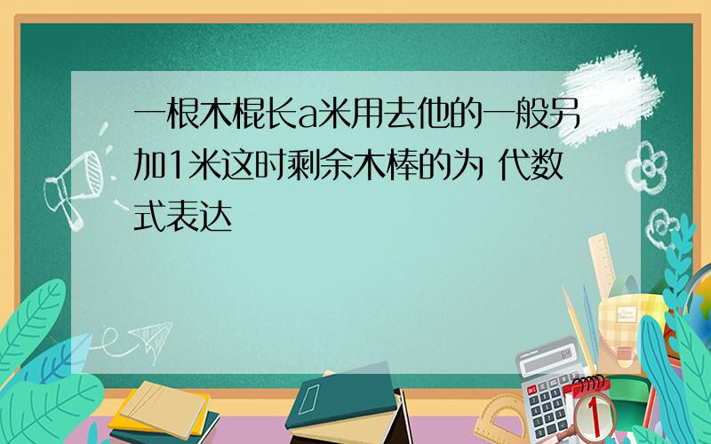 一根木棍长a米用去他的一般另加1米这时剩余木棒的为 代数式表达