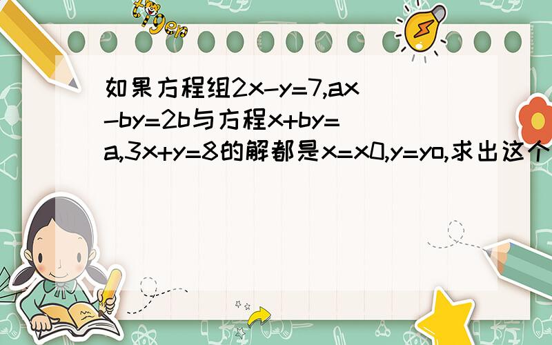 如果方程组2x-y=7,ax-by=2b与方程x+by=a,3x+y=8的解都是x=x0,y=yo,求出这个相同的解x=x0,y=yo,并求出a,b的值