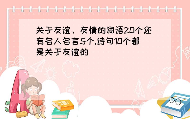 关于友谊、友情的词语20个还有名人名言5个,诗句10个都是关于友谊的