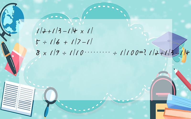 1/2＋1/3－1/4×1/5÷1/6 + 1/7-1/8×1/9÷1/10………÷1/100=?1/2＋1/3－1/4×1/5÷1/6 + 1/7-1/8×1/9÷1/10………1/100=？