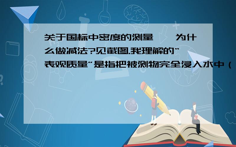 关于国标中密度的测量——为什么做减法?见截图.我理解的“表观质量”是指把被测物完全浸入水中（但不沉底）而引起的天平读数增加.为什么要用被测物质量减去这个表观质量呢?