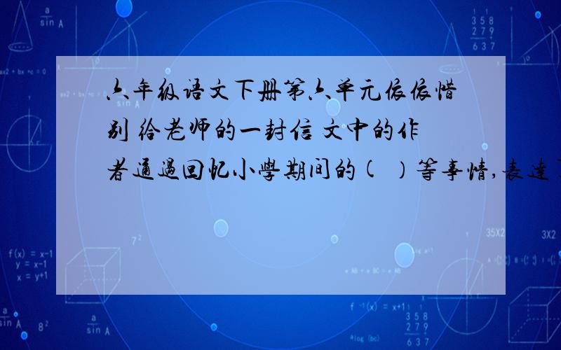 六年级语文下册第六单元依依惜别 给老师的一封信 文中的作者通过回忆小学期间的( ）等事情,表达了对老师()感情. 2.信中有些语句是直接抒发感情,请找一句抄写在下面,并体会表达了什么感