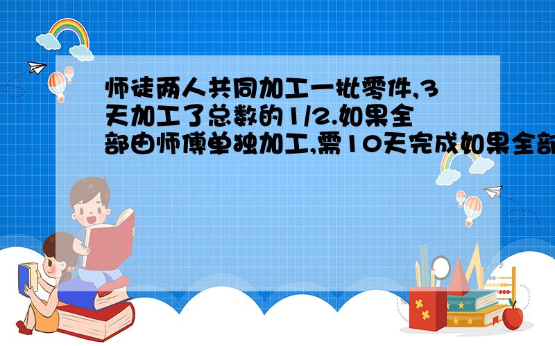 师徒两人共同加工一批零件,3天加工了总数的1/2.如果全部由师傅单独加工,需10天完成如果全部由徒弟加工,需多少天完成急