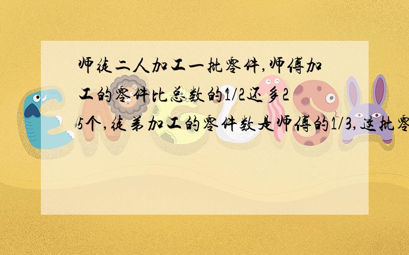 师徒二人加工一批零件,师傅加工的零件比总数的1/2还多25个,徒弟加工的零件数是师傅的1/3,这批零件共有?要算式,有讲解更好,