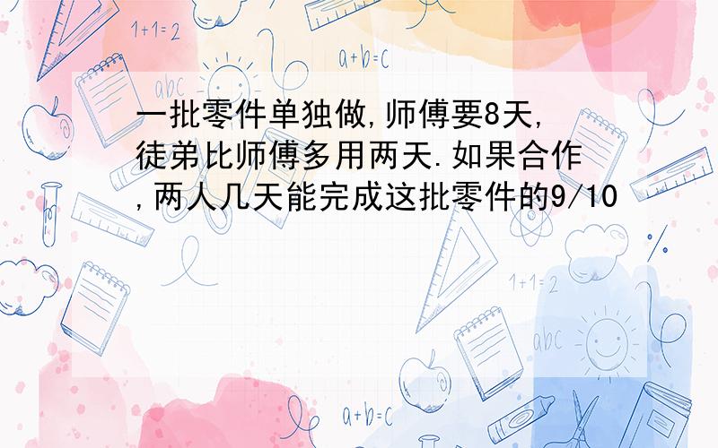 一批零件单独做,师傅要8天,徒弟比师傅多用两天.如果合作,两人几天能完成这批零件的9/10