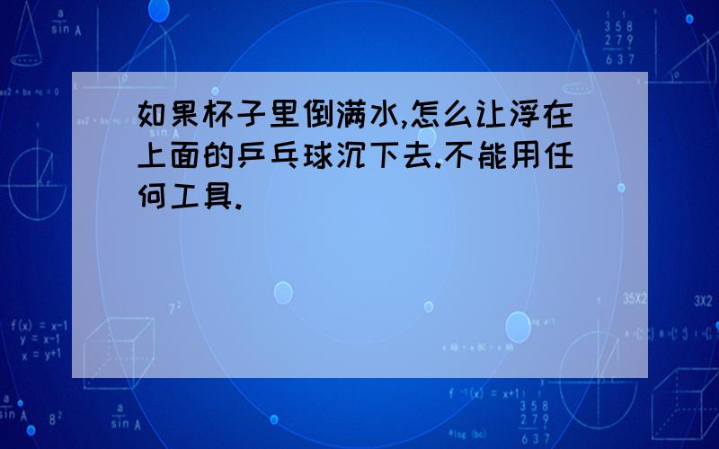 如果杯子里倒满水,怎么让浮在上面的乒乓球沉下去.不能用任何工具.