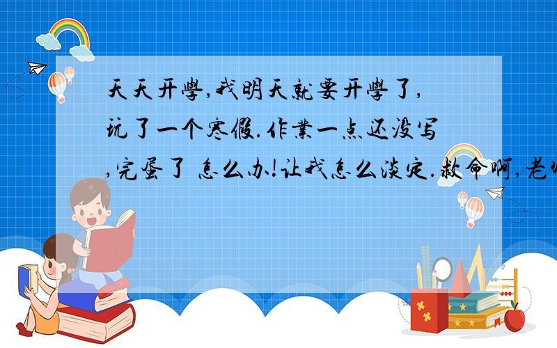 天天开学,我明天就要开学了,玩了一个寒假.作业一点还没写,完蛋了 怎么办!让我怎么淡定.救命啊,老师非得杀了我.5555555~关键是 怎么办?