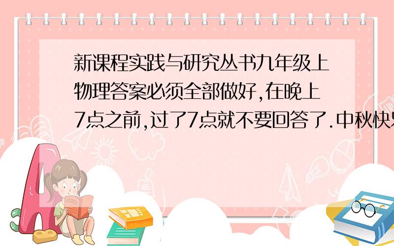 新课程实践与研究丛书九年级上物理答案必须全部做好,在晚上7点之前,过了7点就不要回答了.中秋快乐.达标训练和拓展研究部分.打酱油的不要打扰了哦直接发上来亦可，是这个2014年新版四