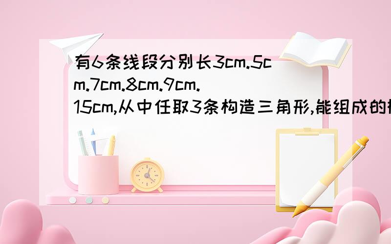 有6条线段分别长3cm.5cm.7cm.8cm.9cm.15cm,从中任取3条构造三角形,能组成的概率是?