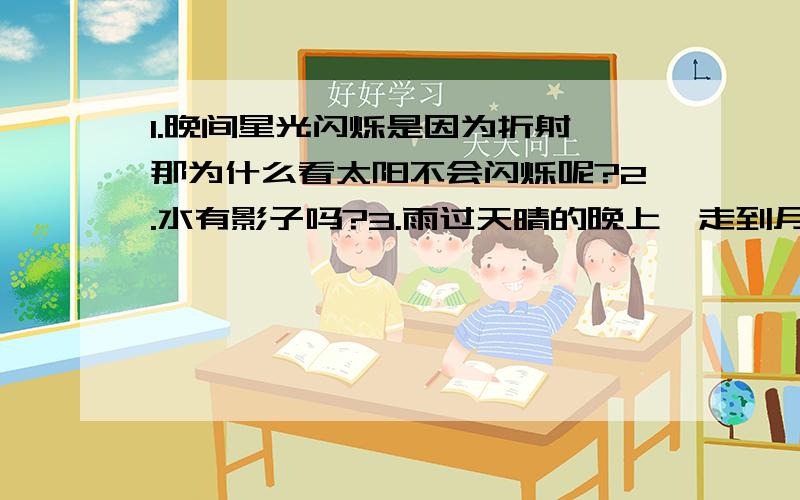 1.晚间星光闪烁是因为折射,那为什么看太阳不会闪烁呢?2.水有影子吗?3.雨过天晴的晚上,走到月光正下方,如何判断水和大地?