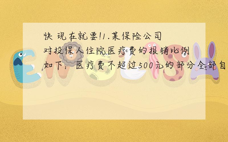 快 现在就要!1.某保险公司对投保人住院医疗费的报销比例如下：医疗费不超过500元的部分全部自费,医疗费超过500但不超过3000元部分报销65%,医疗费超过3000元但不超过10000元,报销75%.王大叔住