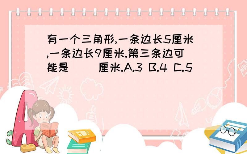 有一个三角形,一条边长5厘米,一条边长9厘米.第三条边可能是( )厘米.A.3 B.4 C.5