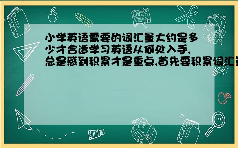 小学英语需要的词汇量大约是多少才合适学习英语从何处入手,总是感到积累才是重点,首先要积累词汇量,才可以多听,多读,及练习句子,所以适量的词汇量是最重要的