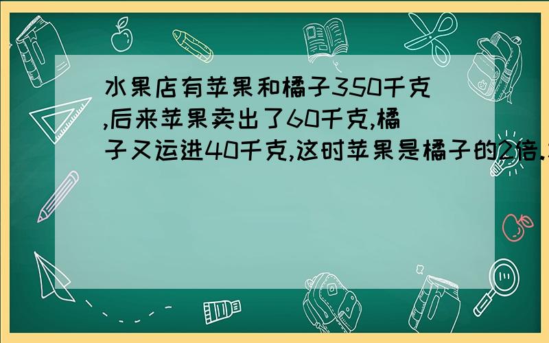 水果店有苹果和橘子350千克,后来苹果卖出了60千克,橘子又运进40千克,这时苹果是橘子的2倍.水果店原有橘子多少千克?