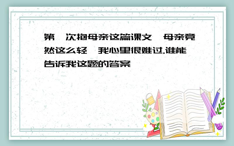 第一次抱母亲这篇课文,母亲竟然这么轻,我心里很难过.谁能告诉我这题的答案```