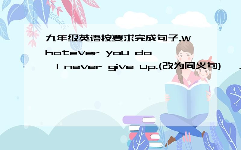 九年级英语按要求完成句子.Whatever you do,I never give up.(改为同义句)   ____ ____ ____ you do,I never give up.   2.Few students have finished teir homework.(完成反意疑问句)   Few students have finished their homework,____ ____