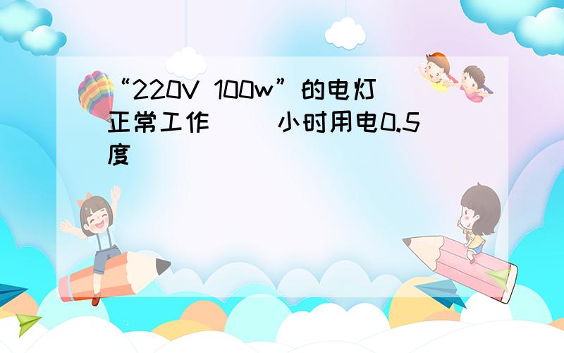 “220V 100w”的电灯正常工作（ ）小时用电0.5度