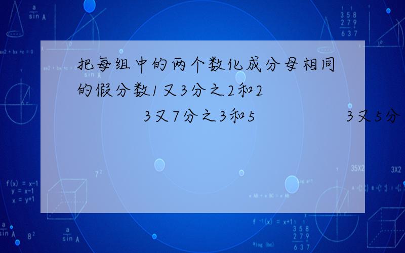 把每组中的两个数化成分母相同的假分数1又3分之2和2              3又7分之3和5                3又5分之4和1         快点,急!