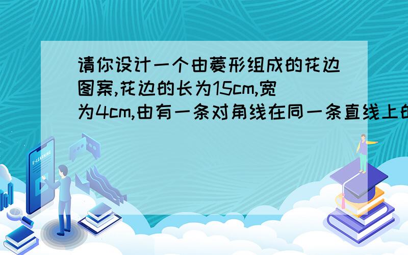 请你设计一个由菱形组成的花边图案,花边的长为15cm,宽为4cm,由有一条对角线在同一条直线上的四个菱形组成,前一个菱形对角线的交点是后一个菱形的一个交点．