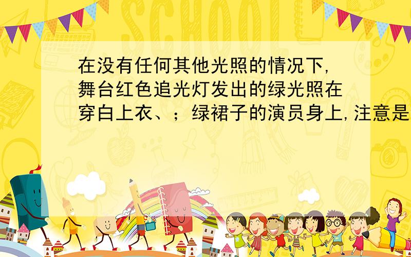 在没有任何其他光照的情况下,舞台红色追光灯发出的绿光照在穿白上衣、；绿裙子的演员身上,注意是绿裙子 错了错了 在没有任何其他光照的情况下，舞台红色追光灯照射在穿白上衣，绿裙