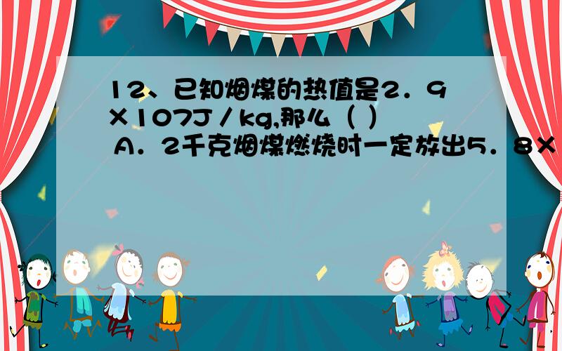 12、已知烟煤的热值是2．9×107J／kg,那么（ ） A．2千克烟煤燃烧时一定放出5．8×107焦耳的热量 B．1千说出理由 答案是A不是B