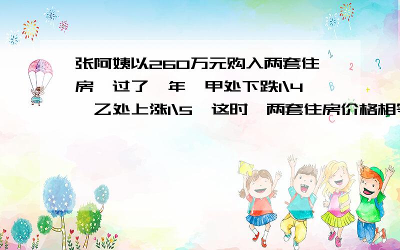 张阿姨以260万元购入两套住房,过了一年,甲处下跌1\4,乙处上涨1\5,这时,两套住房价格相等,求买入时两套住房各多少万元?来看看,算数、方程都可以!