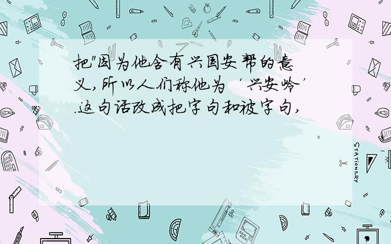 把''因为他含有兴国安帮的意义,所以人们称他为‘兴安岭’.这句话改成把字句和被字句,