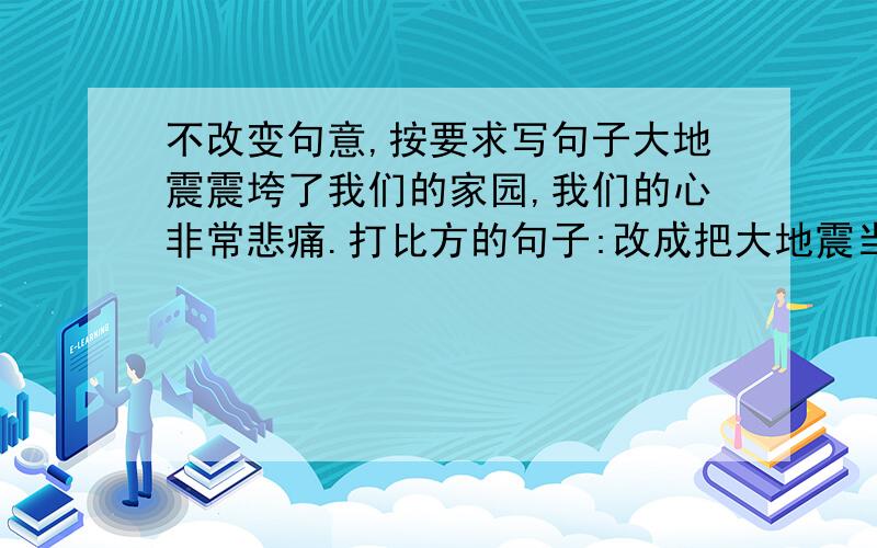 不改变句意,按要求写句子大地震震垮了我们的家园,我们的心非常悲痛.打比方的句子:改成把大地震当成人来写:改成夸张句: