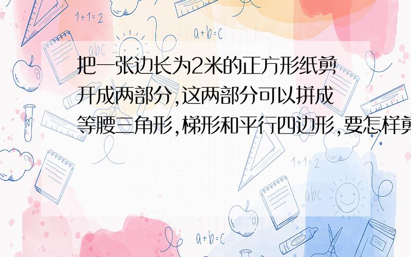 把一张边长为2米的正方形纸剪开成两部分,这两部分可以拼成等腰三角形,梯形和平行四边形,要怎样剪要剪成的两部分同时满足拼出三个图形,而且三角形要是等腰的