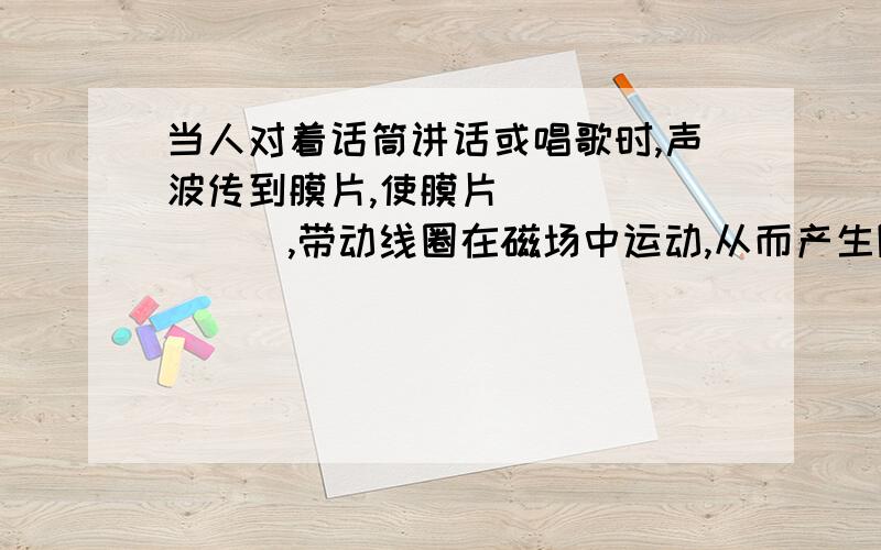 当人对着话筒讲话或唱歌时,声波传到膜片,使膜片________,带动线圈在磁场中运动,从而产生随声音变化而变化的________,经放大后,通过扬声器还原成声音