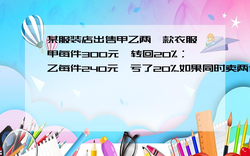 某服装店出售甲乙两,款衣服,甲每件300元,转回20%；乙每件240元,亏了20%.如果同时卖两件是亏还是赚?急用!