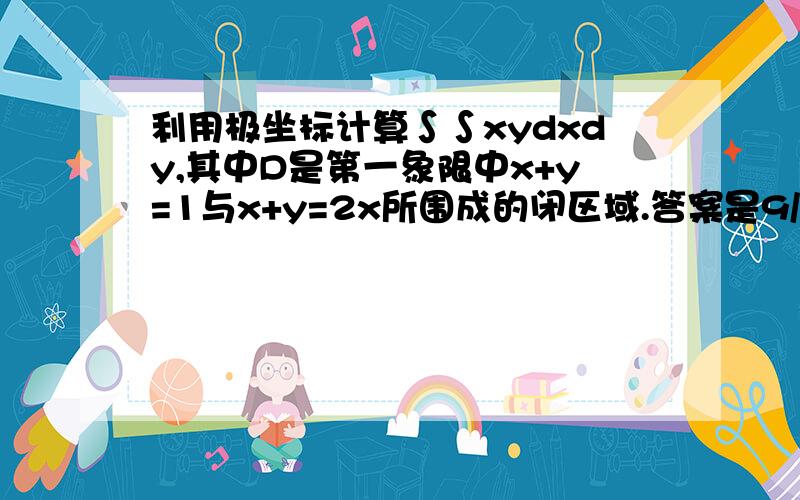 利用极坐标计算∫∫xydxdy,其中D是第一象限中x+y=1与x+y=2x所围成的闭区域.答案是9/16